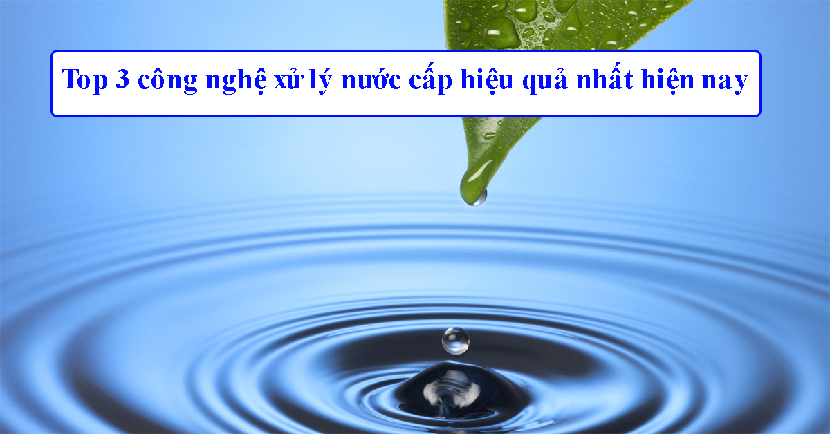 Top 3 công nghệ xử lý nước cấp hiệu quả nhất hiện nay