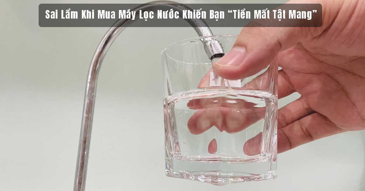 Sai Lầm Khi Chọn Mua Máy Lọc Nước Khiến Bạn “Tiền Mất Tật Mang”