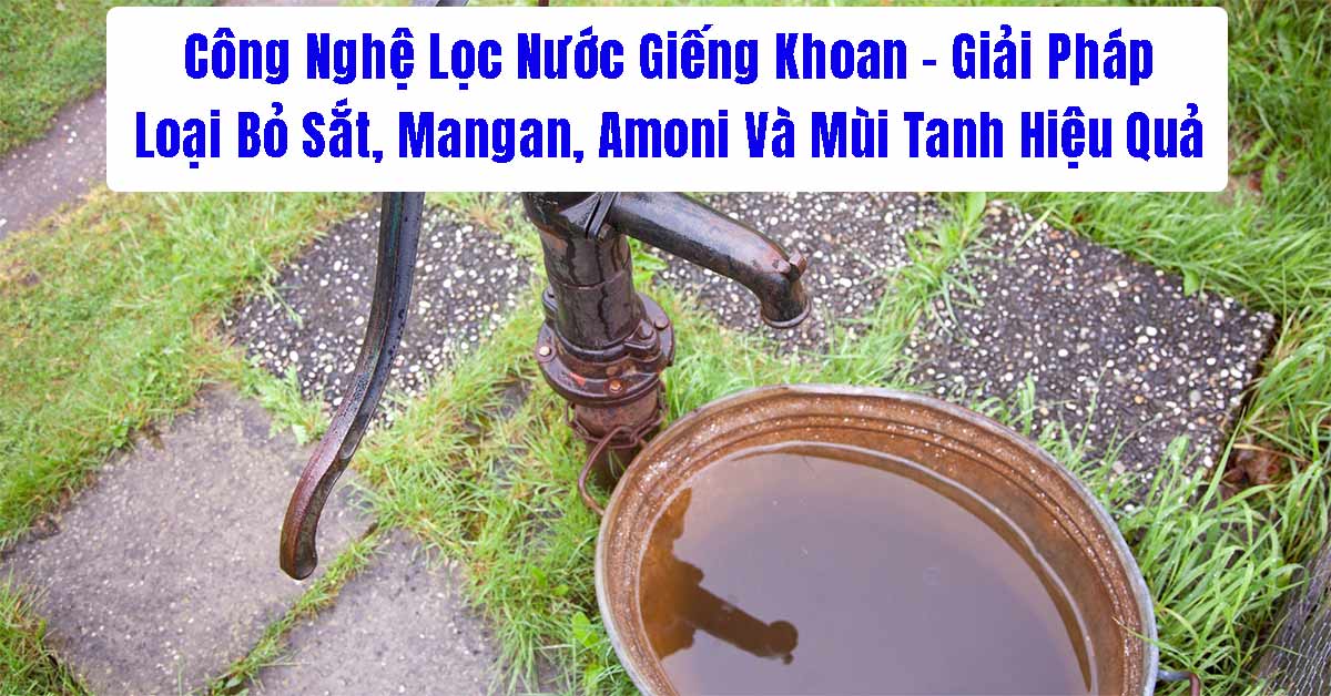 Công Nghệ Lọc Nước Giếng Khoan – Giải Pháp Loại Bỏ Sắt, Mangan, Amoni Và Mùi Tanh Hiệu Quả