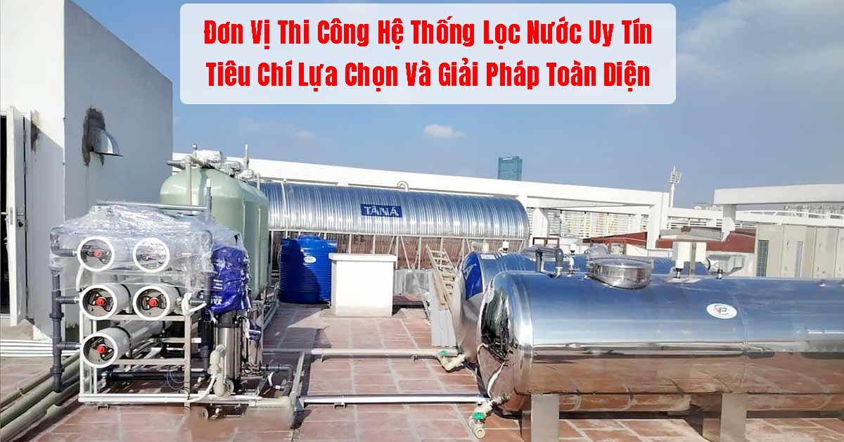 Đơn Vị Thi Công Hệ Thống Lọc Nước Uy Tín: Tiêu Chí Lựa Chọn Và Giải Pháp Toàn Diện