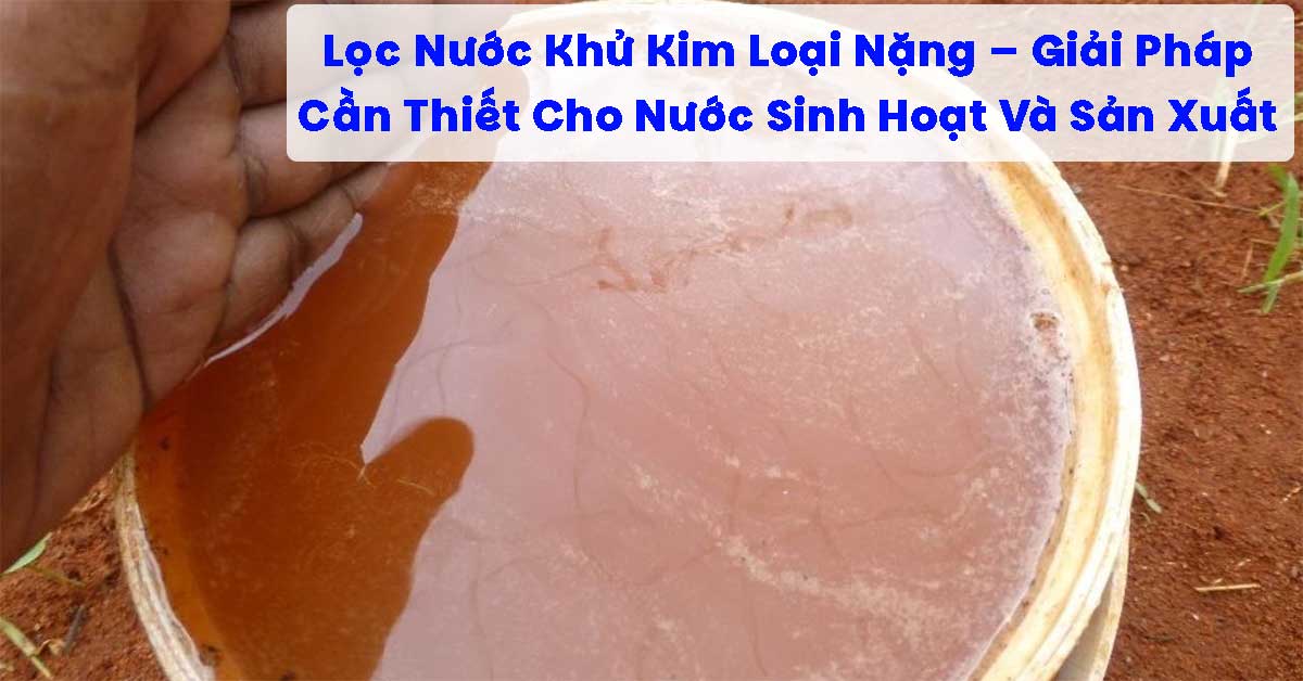 Lọc Nước Khử Kim Loại Nặng – Giải Pháp Cần Thiết Cho Nước Sinh Hoạt Và Sản Xuất
