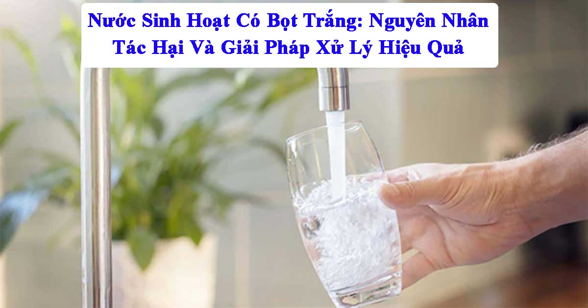 Nước Sinh Hoạt Có Bọt Trắng: Nguyên Nhân, Tác Hại Và Giải Pháp Xử Lý Hiệu Quả