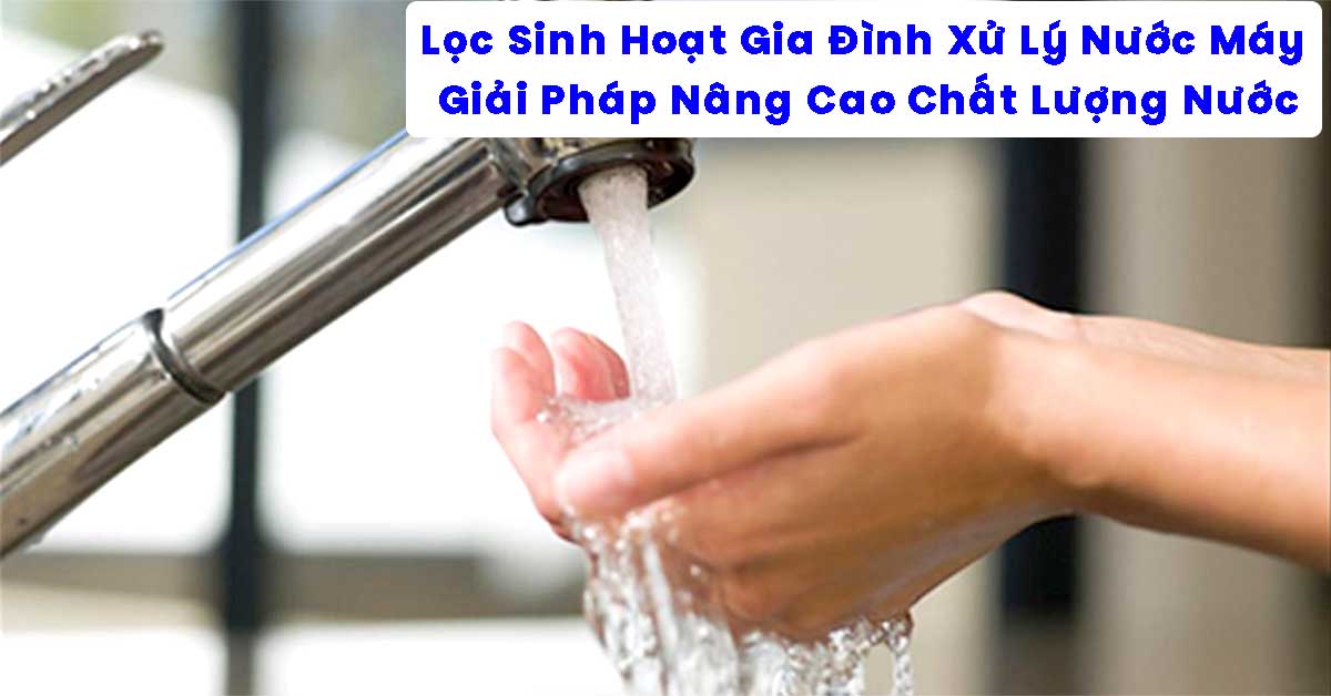 Lọc Sinh Hoạt Gia Đình Xử Lý Nước Máy - Giải Pháp Nâng Cao Chất Lượng Nước
