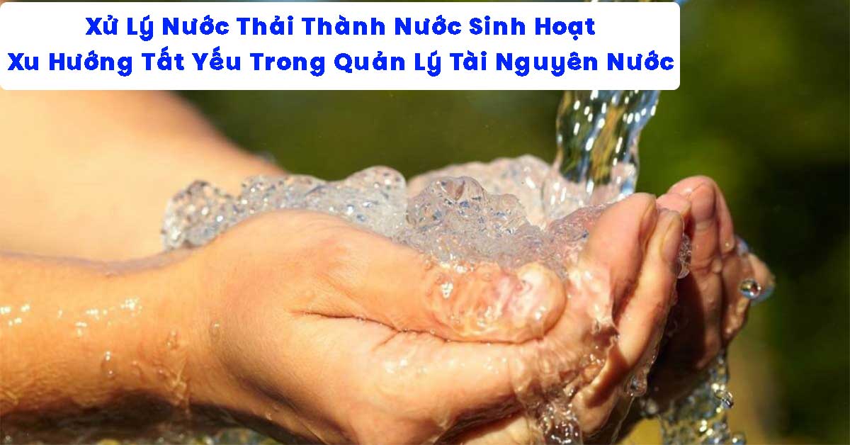 Xử Lý Nước Thải Thành Nước Sinh Hoạt – Xu Hướng Tất Yếu Trong Quản Lý Tài Nguyên Nước Bền Vững