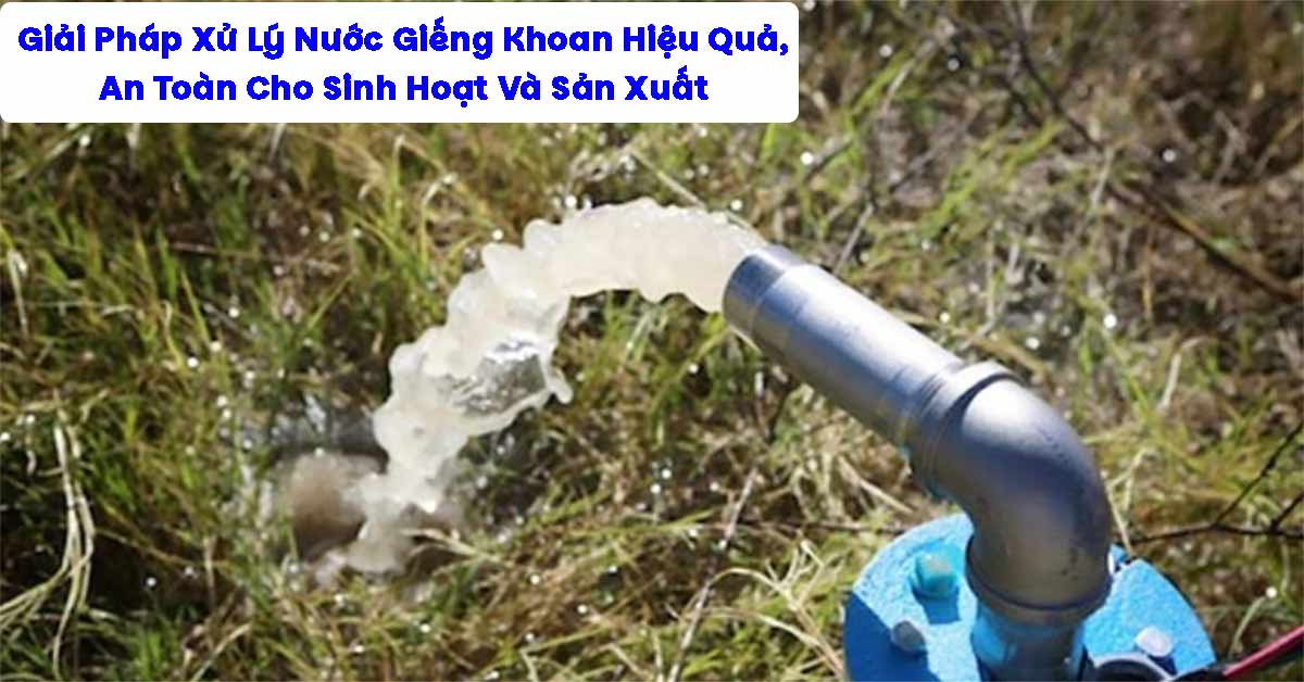 Giải Pháp Xử Lý Nước Giếng Khoan Hiệu Quả, An Toàn Cho Sinh Hoạt Và Sản Xuất